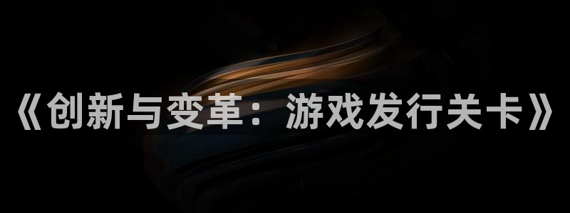 pp电子官网登录注册账号是什么意思：《创新与变革：游戏发行关卡》